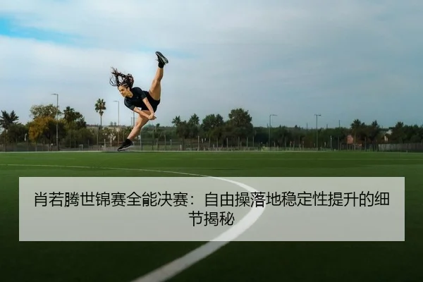 肖若腾世锦赛全能决赛：自由操落地稳定性提升的细节揭秘
